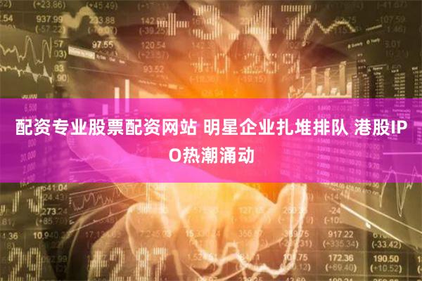 配资专业股票配资网站 明星企业扎堆排队 港股IPO热潮涌动