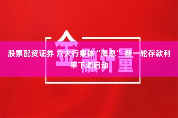 股票配资证券 六大行集体“降息” 新一轮存款利率下调启动