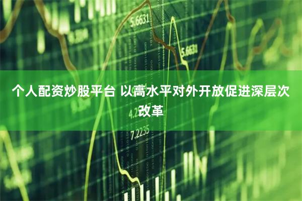 个人配资炒股平台 以高水平对外开放促进深层次改革