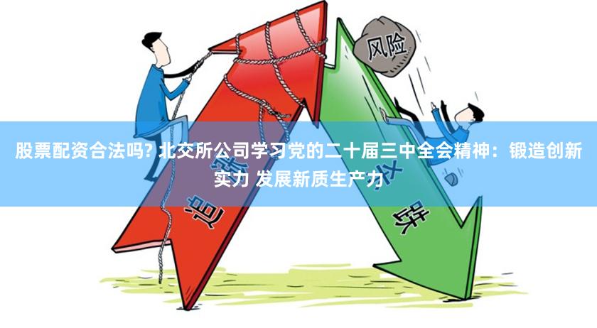 股票配资合法吗? 北交所公司学习党的二十届三中全会精神：锻造创新实力 发展新质生产力