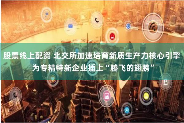 股票线上配资 北交所加速培育新质生产力核心引擎 为专精特新企业插上“腾飞的翅膀”