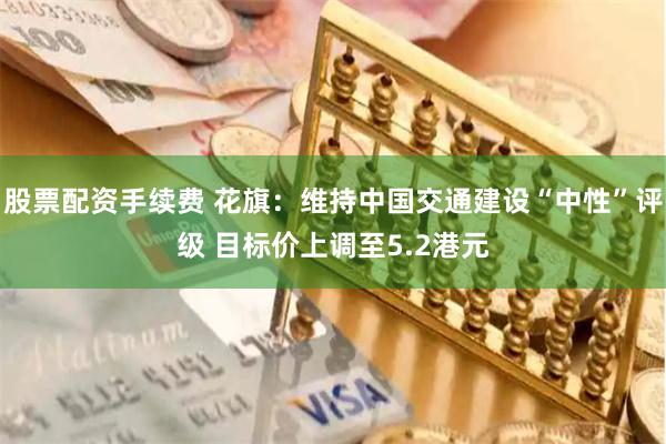 股票配资手续费 花旗：维持中国交通建设“中性”评级 目标价上调至5.2港元