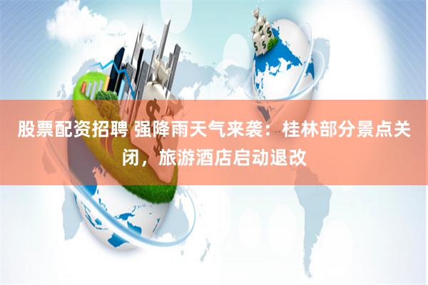 股票配资招聘 强降雨天气来袭：桂林部分景点关闭，旅游酒店启动退改