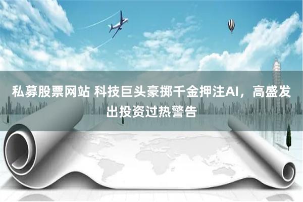 私募股票网站 科技巨头豪掷千金押注AI，高盛发出投资过热警告