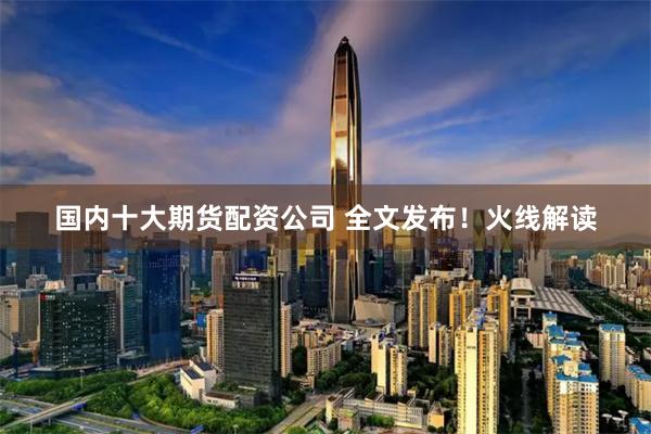 国内十大期货配资公司 全文发布！火线解读