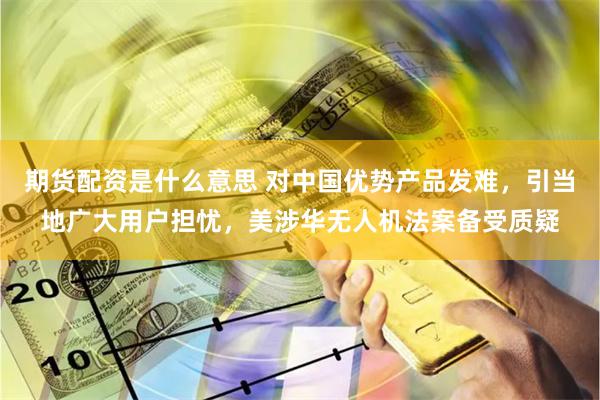 期货配资是什么意思 对中国优势产品发难，引当地广大用户担忧，美涉华无人机法案备受质疑