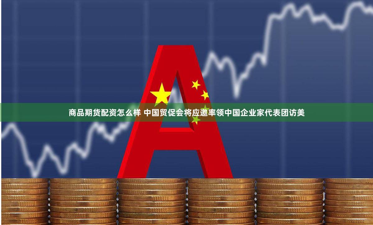 商品期货配资怎么样 中国贸促会将应邀率领中国企业家代表团访美