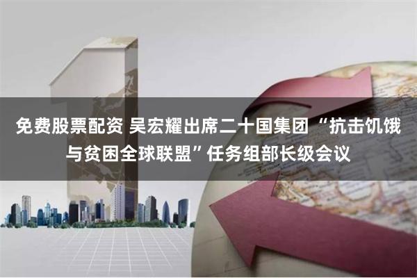 免费股票配资 吴宏耀出席二十国集团 “抗击饥饿与贫困全球联盟”任务组部长级会议