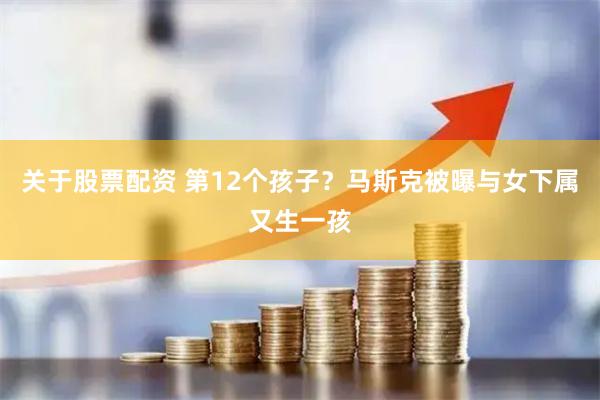 关于股票配资 第12个孩子？马斯克被曝与女下属又生一孩