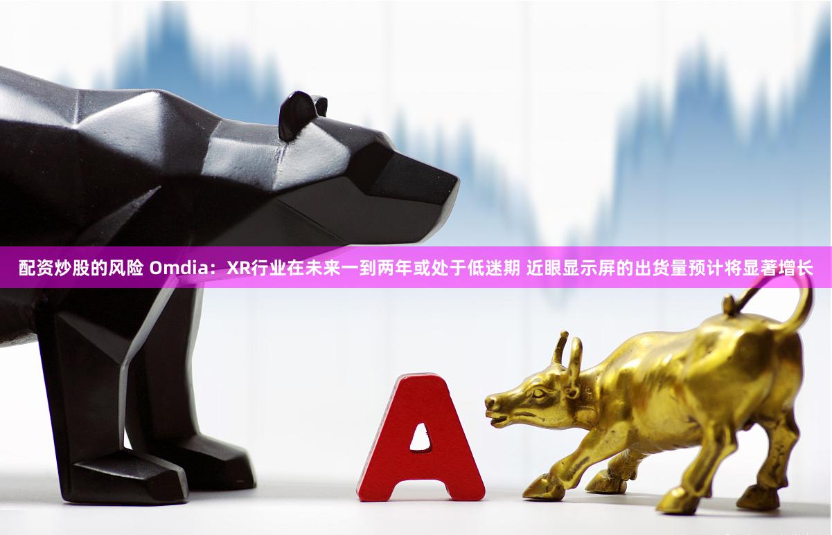 配资炒股的风险 Omdia：XR行业在未来一到两年或处于低迷期 近眼显示屏的出货量预计将显著增长