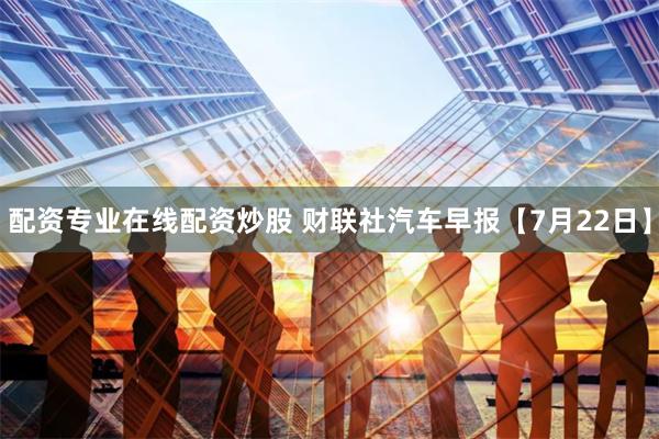 配资专业在线配资炒股 财联社汽车早报【7月22日】