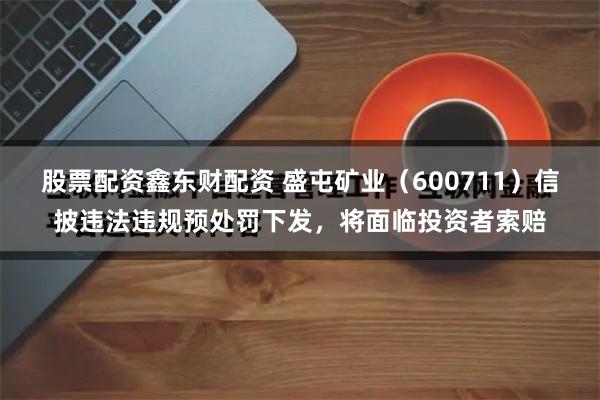 股票配资鑫东财配资 盛屯矿业（600711）信披违法违规预处罚下发，将面临投资者索赔