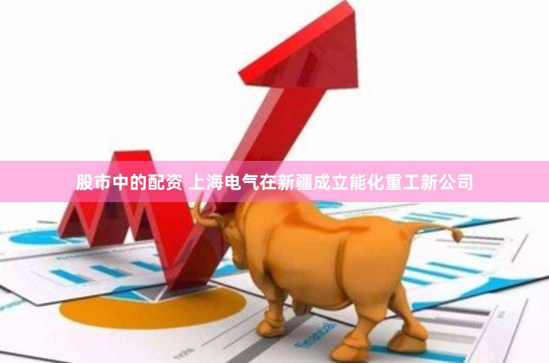 股市中的配资 上海电气在新疆成立能化重工新公司