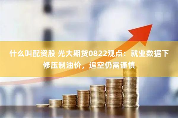 什么叫配资股 光大期货0822观点：就业数据下修压制油价，追空仍需谨慎