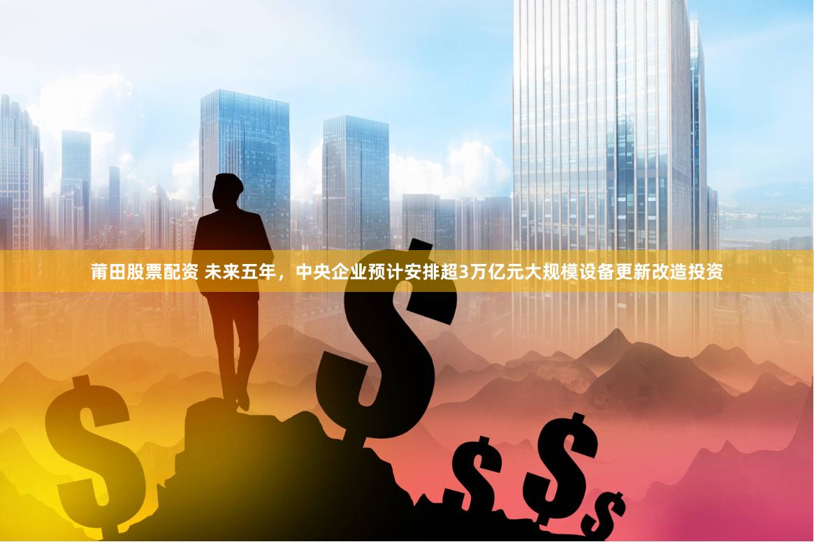 莆田股票配资 未来五年，中央企业预计安排超3万亿元大规模设备更新改造投资
