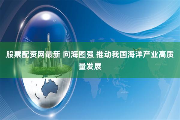 股票配资网最新 向海图强 推动我国海洋产业高质量发展