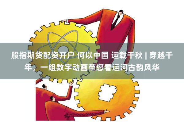 股指期货配资开户 何以中国 运载千秋 | 穿越千年，一组数字动画带您看运河古韵风华
