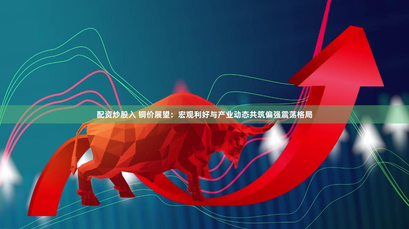 配资炒股入 铜价展望：宏观利好与产业动态共筑偏强震荡格局