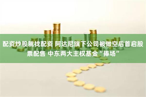 配资炒股就找配资 阿达尼旗下公司被做空后首启股票配售 中东两大主权基金“捧场”