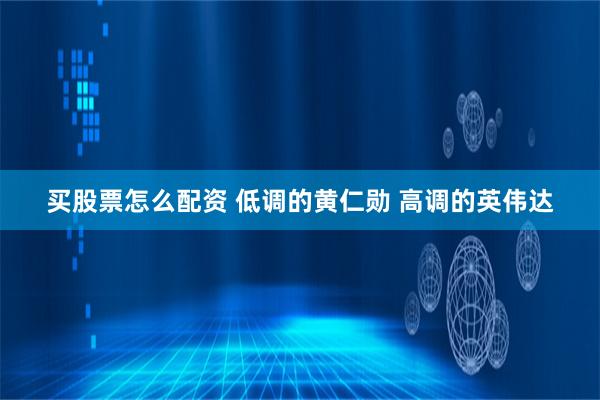 买股票怎么配资 低调的黄仁勋 高调的英伟达