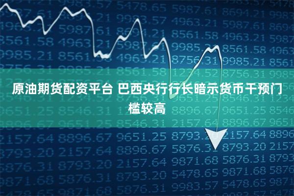 原油期货配资平台 巴西央行行长暗示货币干预门槛较高