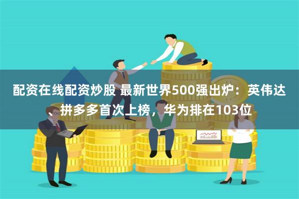 配资在线配资炒股 最新世界500强出炉：英伟达、拼多多首次上榜，华为排在103位