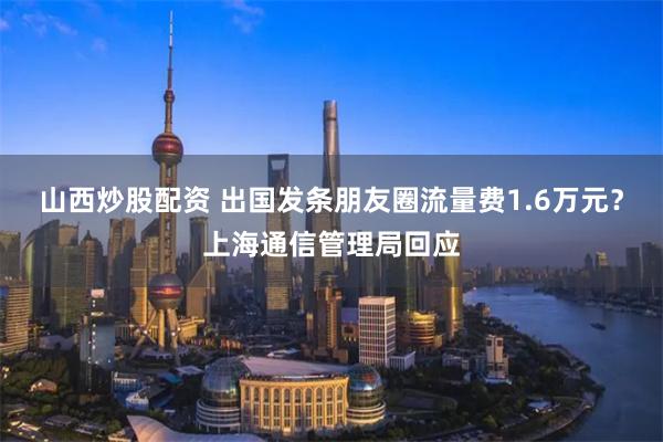 山西炒股配资 出国发条朋友圈流量费1.6万元？上海通信管理局回应