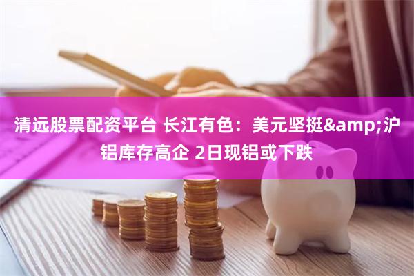 清远股票配资平台 长江有色：美元坚挺&沪铝库存高企 2日现铝或下跌