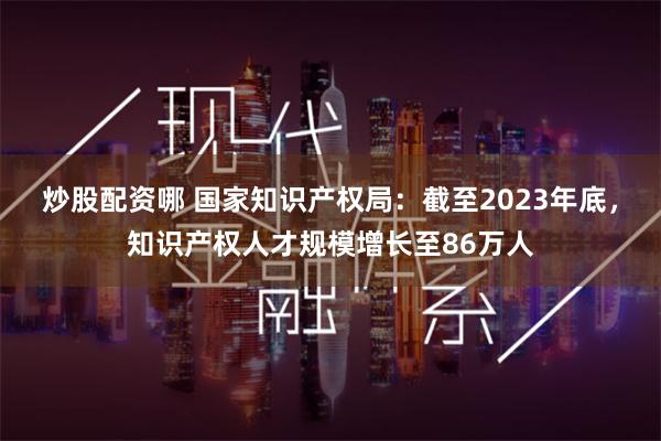 炒股配资哪 国家知识产权局：截至2023年底，知识产权人才规模增长至86万人