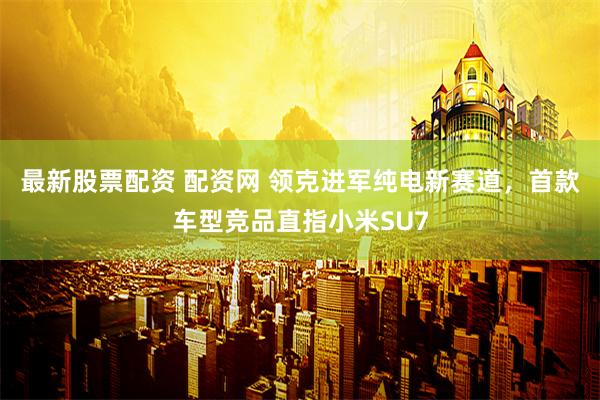 最新股票配资 配资网 领克进军纯电新赛道，首款车型竞品直指小米SU7