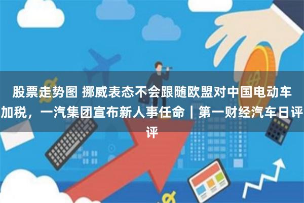 股票走势图 挪威表态不会跟随欧盟对中国电动车加税，一汽集团宣布新人事任命｜第一财经汽车日评