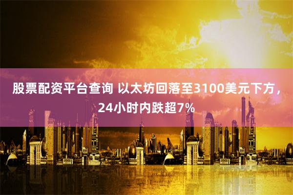 股票配资平台查询 以太坊回落至3100美元下方，24小时内跌超7%
