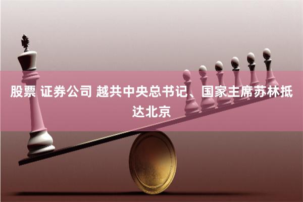 股票 证券公司 越共中央总书记、国家主席苏林抵达北京