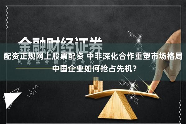 配资正规网上股票配资 中非深化合作重塑市场格局 中国企业如何抢占先机？