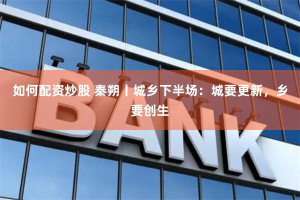 如何配资炒股 秦朔丨城乡下半场：城要更新，乡要创生