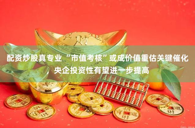 配资炒股真专业 “市值考核”或成价值重估关键催化，央企投资性有望进一步提高