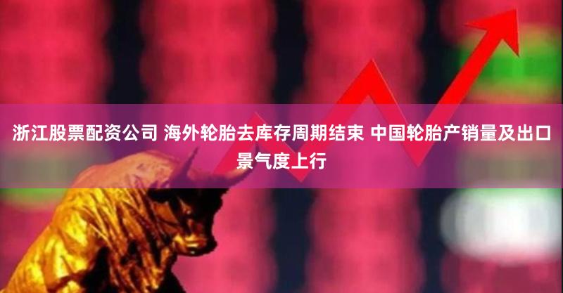 浙江股票配资公司 海外轮胎去库存周期结束 中国轮胎产销量及出口景气度上行
