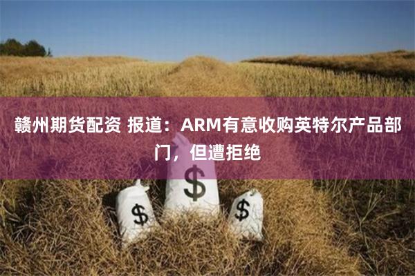 赣州期货配资 报道：ARM有意收购英特尔产品部门，但遭拒绝