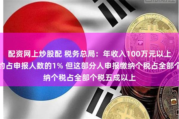 配资网上炒股配 税务总局：年收入100万元以上的高收入者约占申报人数的1% 但这部分人申报缴纳个税占全部个税五成以上