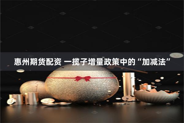 惠州期货配资 一揽子增量政策中的“加减法”