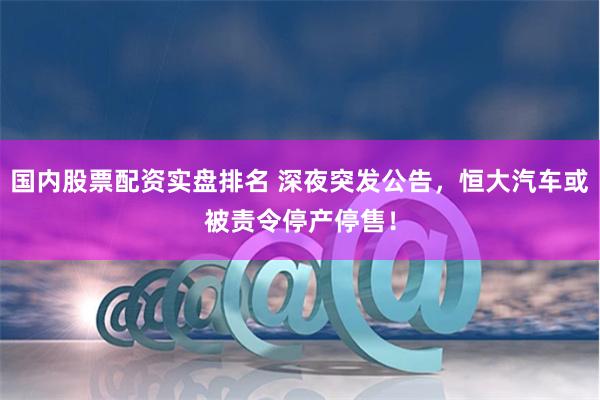 国内股票配资实盘排名 深夜突发公告，恒大汽车或被责令停产停售！
