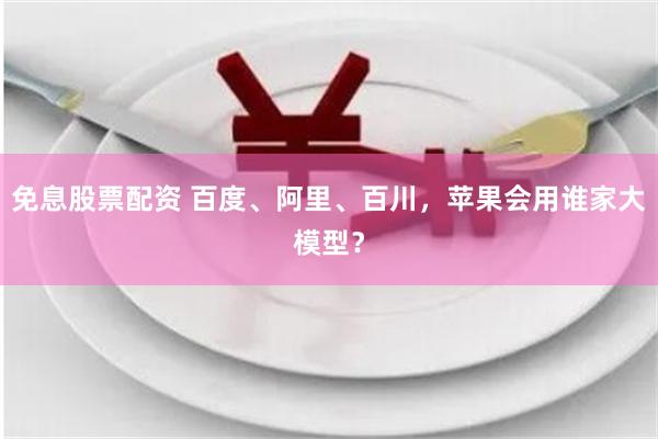 免息股票配资 百度、阿里、百川，苹果会用谁家大模型？