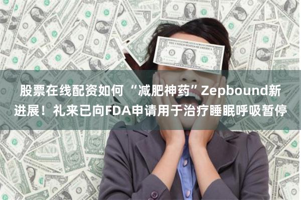 股票在线配资如何 “减肥神药”Zepbound新进展！礼来已向FDA申请用于治疗睡眠呼吸暂停