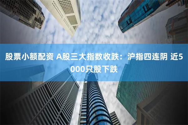 股票小额配资 A股三大指数收跌：沪指四连阴 近5000只股下跌