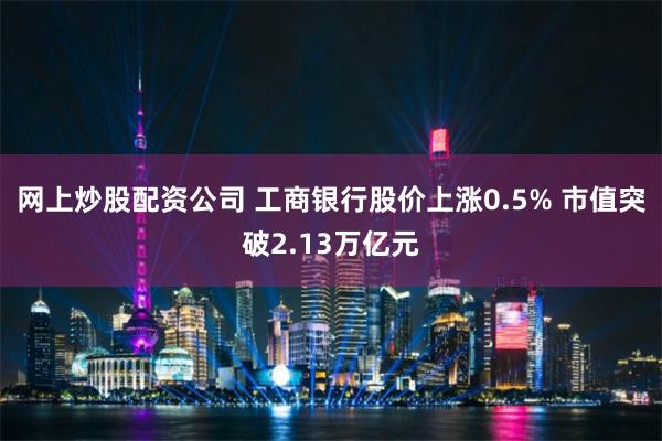 网上炒股配资公司 工商银行股价上涨0.5% 市值突破2.13万亿元
