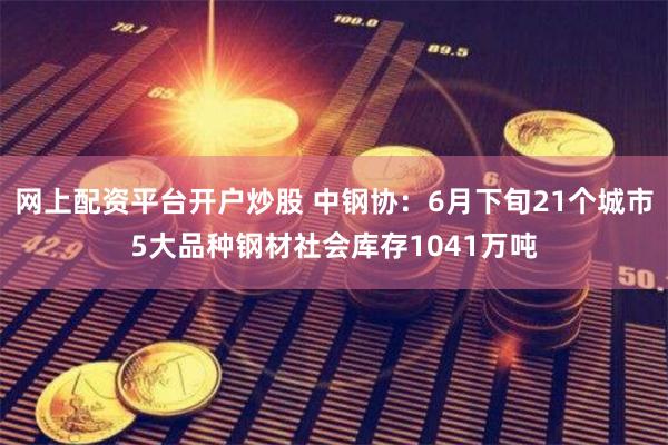 网上配资平台开户炒股 中钢协：6月下旬21个城市5大品种钢材社会库存1041万吨
