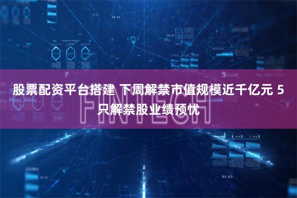 股票配资平台搭建 下周解禁市值规模近千亿元 5只解禁股业绩预忧