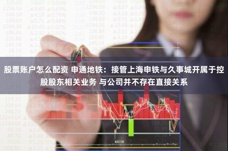 股票账户怎么配资 申通地铁：接管上海申铁与久事城开属于控股股东相关业务 与公司并不存在直接关系
