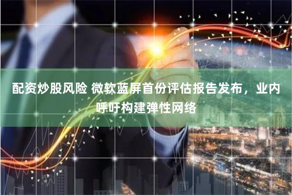 配资炒股风险 微软蓝屏首份评估报告发布，业内呼吁构建弹性网络