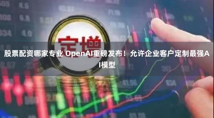 股票配资哪家专业 OpenAI重磅发布！允许企业客户定制最强AI模型